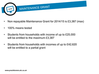 www.practitioners.slc.co.uk
• Non repayable Maintenance Grant for 2014/15 is £3,387 (max)
• 100% means tested
• Students from households with income of up to £25,000
will be entitled to the maximum £3,387
• Students from households with incomes of up to £42,620
will be entitled to a partial grant
 