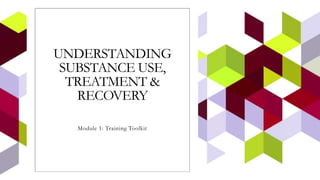 UNDERSTANDING
SUBSTANCE USE,
TREATMENT &
RECOVERY
Module 1: Training Toolkit
 