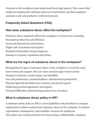 Everyone in the workplace must understand these legal aspects. They ensure that
employees dealing with substance abuse are treated fairly and that employers
maintain a safe and productive work environment.
Frequently Asked Questions (FAQ)
How does substance abuse affect the workplace?
Substance abuse negatively affects the workplace in several ways, including:
Decreased productivity and efficiency
Increased absenteeism and tardiness
Higher risk of accidents and injuries
Strained relationships among employees
Damage to company reputation and culture
What are the signs of substance abuse in the workplace?
Recognizing the signs of substance abuse in the workplace is crucial for early
intervention and support. Here are some common signs to look out for:
Changes in behavior, mood swings, and irritability
Poor job performance, missed deadlines, and decreased productivity
Physical signs like bloodshot eyes, tremors, and slurred speech
Neglecting personal appearance and hygiene
Financial difficulties and borrowing money from coworkers
What is substance abuse policy in HR?
A substance abuse policy in HR is a set of guidelines and procedures a company
implements to address and prevent substance abuse in the workplace. It outlines
expectations, consequences, and available resources for employees.
This policy may include provisions for drug testing, confidentiality, employee
 