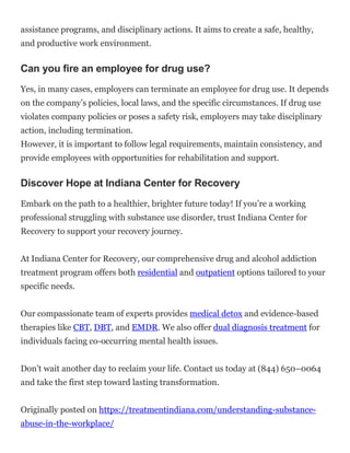 assistance programs, and disciplinary actions. It aims to create a safe, healthy,
and productive work environment.
Can you fire an employee for drug use?
Yes, in many cases, employers can terminate an employee for drug use. It depends
on the company’s policies, local laws, and the specific circumstances. If drug use
violates company policies or poses a safety risk, employers may take disciplinary
action, including termination.
However, it is important to follow legal requirements, maintain consistency, and
provide employees with opportunities for rehabilitation and support.
Discover Hope at Indiana Center for Recovery
Embark on the path to a healthier, brighter future today! If you’re a working
professional struggling with substance use disorder, trust Indiana Center for
Recovery to support your recovery journey.
At Indiana Center for Recovery, our comprehensive drug and alcohol addiction
treatment program offers both residential and outpatient options tailored to your
specific needs.
Our compassionate team of experts provides medical detox and evidence-based
therapies like CBT, DBT, and EMDR. We also offer dual diagnosis treatment for
individuals facing co-occurring mental health issues.
Don’t wait another day to reclaim your life. Contact us today at (844) 650–0064
and take the first step toward lasting transformation.
Originally posted on https://treatmentindiana.com/understanding-substance-
abuse-in-the-workplace/
 