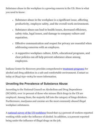 Substance abuse in the workplace is a growing concern in the US. Here is what
you need to know:
 Substance abuse in the workplace is a significant issue, affecting
productivity, employee safety, and the overall work environment.
 Substance abuse can lead to health issues, decreased efficiency,
safety risks, legal issues, and damage to company culture and
reputation.
 Effective communication and respect for privacy are essential when
addressing concerns with an employee.
 A supportive workplace culture, EAPs, educational programs, and
clear policies can all help prevent substance abuse among
employees.
Indiana Center for Recovery provides comprehensive treatment programs for
alcohol and drug addiction in a safe and comfortable environment. Contact us
today at (844) 650–0064 for more information.
Unveiling the Prevalence of Substance Abuse
According to the National Council on Alcoholism and Drug Dependence
(NCADD), over 70 percent of those who misuse illicit drugs in the US are
employed. Among them, the majority fall into the category of binge drinkers.
Furthermore, marijuana and cocaine are the most commonly abused illegal
workplace substances.
A national survey of the US workforce found that 15.3 percent of workers reported
working while under the influence of alcohol. In addition, 2.9 percent reported
being under the influence of illegal drugs on the job.
 