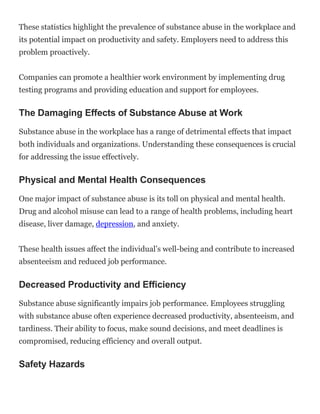 These statistics highlight the prevalence of substance abuse in the workplace and
its potential impact on productivity and safety. Employers need to address this
problem proactively.
Companies can promote a healthier work environment by implementing drug
testing programs and providing education and support for employees.
The Damaging Effects of Substance Abuse at Work
Substance abuse in the workplace has a range of detrimental effects that impact
both individuals and organizations. Understanding these consequences is crucial
for addressing the issue effectively.
Physical and Mental Health Consequences
One major impact of substance abuse is its toll on physical and mental health.
Drug and alcohol misuse can lead to a range of health problems, including heart
disease, liver damage, depression, and anxiety.
These health issues affect the individual’s well-being and contribute to increased
absenteeism and reduced job performance.
Decreased Productivity and Efficiency
Substance abuse significantly impairs job performance. Employees struggling
with substance abuse often experience decreased productivity, absenteeism, and
tardiness. Their ability to focus, make sound decisions, and meet deadlines is
compromised, reducing efficiency and overall output.
Safety Hazards
 