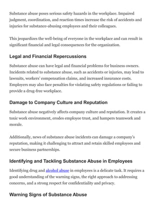 Substance abuse poses serious safety hazards in the workplace. Impaired
judgment, coordination, and reaction times increase the risk of accidents and
injuries for substance-abusing employees and their colleagues.
This jeopardizes the well-being of everyone in the workplace and can result in
significant financial and legal consequences for the organization.
Legal and Financial Repercussions
Substance abuse can have legal and financial problems for business owners.
Incidents related to substance abuse, such as accidents or injuries, may lead to
lawsuits, workers’ compensation claims, and increased insurance costs.
Employers may also face penalties for violating safety regulations or failing to
provide a drug-free workplace.
Damage to Company Culture and Reputation
Substance abuse negatively affects company culture and reputation. It creates a
toxic work environment, erodes employee trust, and hampers teamwork and
morale.
Additionally, news of substance abuse incidents can damage a company’s
reputation, making it challenging to attract and retain skilled employees and
secure business partnerships.
Identifying and Tackling Substance Abuse in Employees
Identifying drug and alcohol abuse in employees is a delicate task. It requires a
good understanding of the warning signs, the right approach to addressing
concerns, and a strong respect for confidentiality and privacy.
Warning Signs of Substance Abuse
 