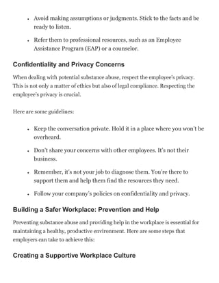  Avoid making assumptions or judgments. Stick to the facts and be
ready to listen.
 Refer them to professional resources, such as an Employee
Assistance Program (EAP) or a counselor.
Confidentiality and Privacy Concerns
When dealing with potential substance abuse, respect the employee’s privacy.
This is not only a matter of ethics but also of legal compliance. Respecting the
employee’s privacy is crucial.
Here are some guidelines:
 Keep the conversation private. Hold it in a place where you won’t be
overheard.
 Don’t share your concerns with other employees. It’s not their
business.
 Remember, it’s not your job to diagnose them. You’re there to
support them and help them find the resources they need.
 Follow your company’s policies on confidentiality and privacy.
Building a Safer Workplace: Prevention and Help
Preventing substance abuse and providing help in the workplace is essential for
maintaining a healthy, productive environment. Here are some steps that
employers can take to achieve this:
Creating a Supportive Workplace Culture
 