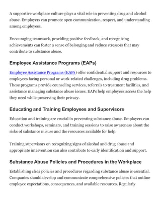 A supportive workplace culture plays a vital role in preventing drug and alcohol
abuse. Employers can promote open communication, respect, and understanding
among employees.
Encouraging teamwork, providing positive feedback, and recognizing
achievements can foster a sense of belonging and reduce stressors that may
contribute to substance abuse.
Employee Assistance Programs (EAPs)
Employee Assistance Programs (EAPs) offer confidential support and resources to
employees facing personal or work-related challenges, including drug problems.
These programs provide counseling services, referrals to treatment facilities, and
assistance managing substance abuse issues. EAPs help employees access the help
they need while preserving their privacy.
Educating and Training Employees and Supervisors
Education and training are crucial in preventing substance abuse. Employers can
conduct workshops, seminars, and training sessions to raise awareness about the
risks of substance misuse and the resources available for help.
Training supervisors on recognizing signs of alcohol and drug abuse and
appropriate intervention can also contribute to early identification and support.
Substance Abuse Policies and Procedures in the Workplace
Establishing clear policies and procedures regarding substance abuse is essential.
Companies should develop and communicate comprehensive policies that outline
employee expectations, consequences, and available resources. Regularly
 