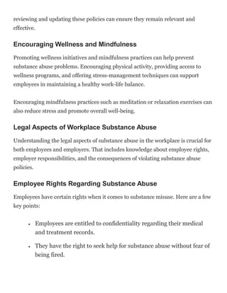reviewing and updating these policies can ensure they remain relevant and
effective.
Encouraging Wellness and Mindfulness
Promoting wellness initiatives and mindfulness practices can help prevent
substance abuse problems. Encouraging physical activity, providing access to
wellness programs, and offering stress-management techniques can support
employees in maintaining a healthy work-life balance.
Encouraging mindfulness practices such as meditation or relaxation exercises can
also reduce stress and promote overall well-being.
Legal Aspects of Workplace Substance Abuse
Understanding the legal aspects of substance abuse in the workplace is crucial for
both employees and employers. That includes knowledge about employee rights,
employer responsibilities, and the consequences of violating substance abuse
policies.
Employee Rights Regarding Substance Abuse
Employees have certain rights when it comes to substance misuse. Here are a few
key points:
 Employees are entitled to confidentiality regarding their medical
and treatment records.
 They have the right to seek help for substance abuse without fear of
being fired.
 