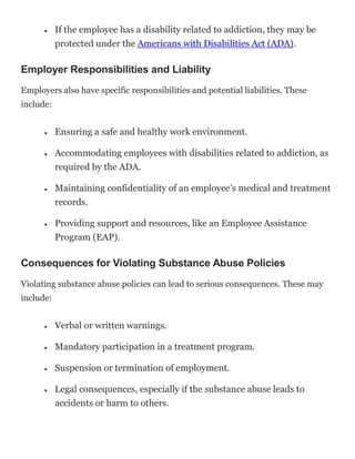  If the employee has a disability related to addiction, they may be
protected under the Americans with Disabilities Act (ADA).
Employer Responsibilities and Liability
Employers also have specific responsibilities and potential liabilities. These
include:
 Ensuring a safe and healthy work environment.
 Accommodating employees with disabilities related to addiction, as
required by the ADA.
 Maintaining confidentiality of an employee’s medical and treatment
records.
 Providing support and resources, like an Employee Assistance
Program (EAP).
Consequences for Violating Substance Abuse Policies
Violating substance abuse policies can lead to serious consequences. These may
include:
 Verbal or written warnings.
 Mandatory participation in a treatment program.
 Suspension or termination of employment.
 Legal consequences, especially if the substance abuse leads to
accidents or harm to others.
 