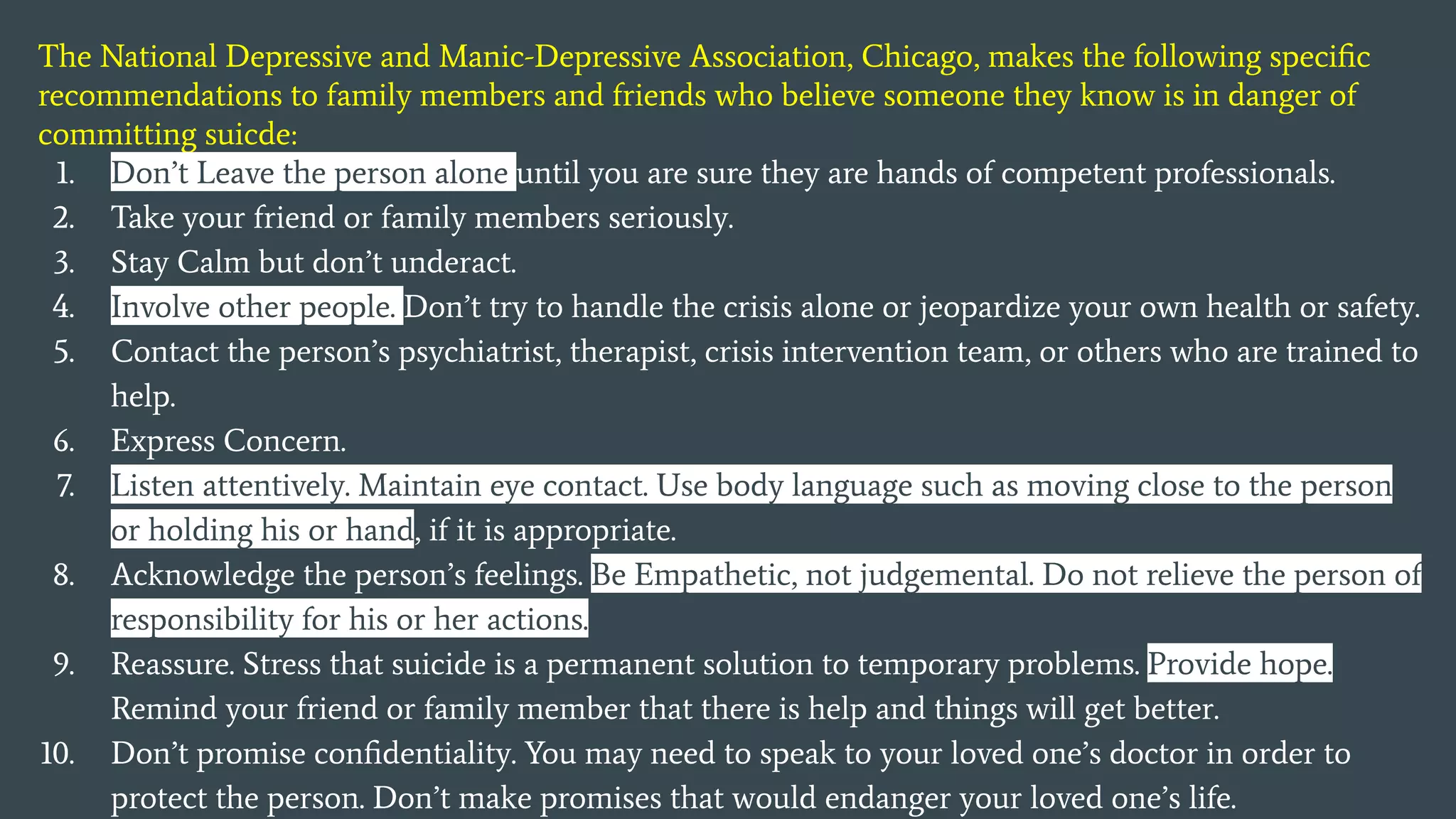 The National Depressive and Manic-Depressive Association, Chicago, makes the following speciﬁc
recommendations to family members and friends who believe someone they know is in danger of
committing suicde:
1. Don’t Leave the person alone until you are sure they are hands of competent professionals.
2. Take your friend or family members seriously.
3. Stay Calm but don’t underact.
4. Involve other people. Don’t try to handle the crisis alone or jeopardize your own health or safety.
5. Contact the person’s psychiatrist, therapist, crisis intervention team, or others who are trained to
help.
6. Express Concern.
7. Listen attentively. Maintain eye contact. Use body language such as moving close to the person
or holding his or hand, if it is appropriate.
8. Acknowledge the person’s feelings. Be Empathetic, not judgemental. Do not relieve the person of
responsibility for his or her actions.
9. Reassure. Stress that suicide is a permanent solution to temporary problems. Provide hope.
Remind your friend or family member that there is help and things will get better.
10. Don’t promise conﬁdentiality. You may need to speak to your loved one’s doctor in order to
protect the person. Don’t make promises that would endanger your loved one’s life.
 