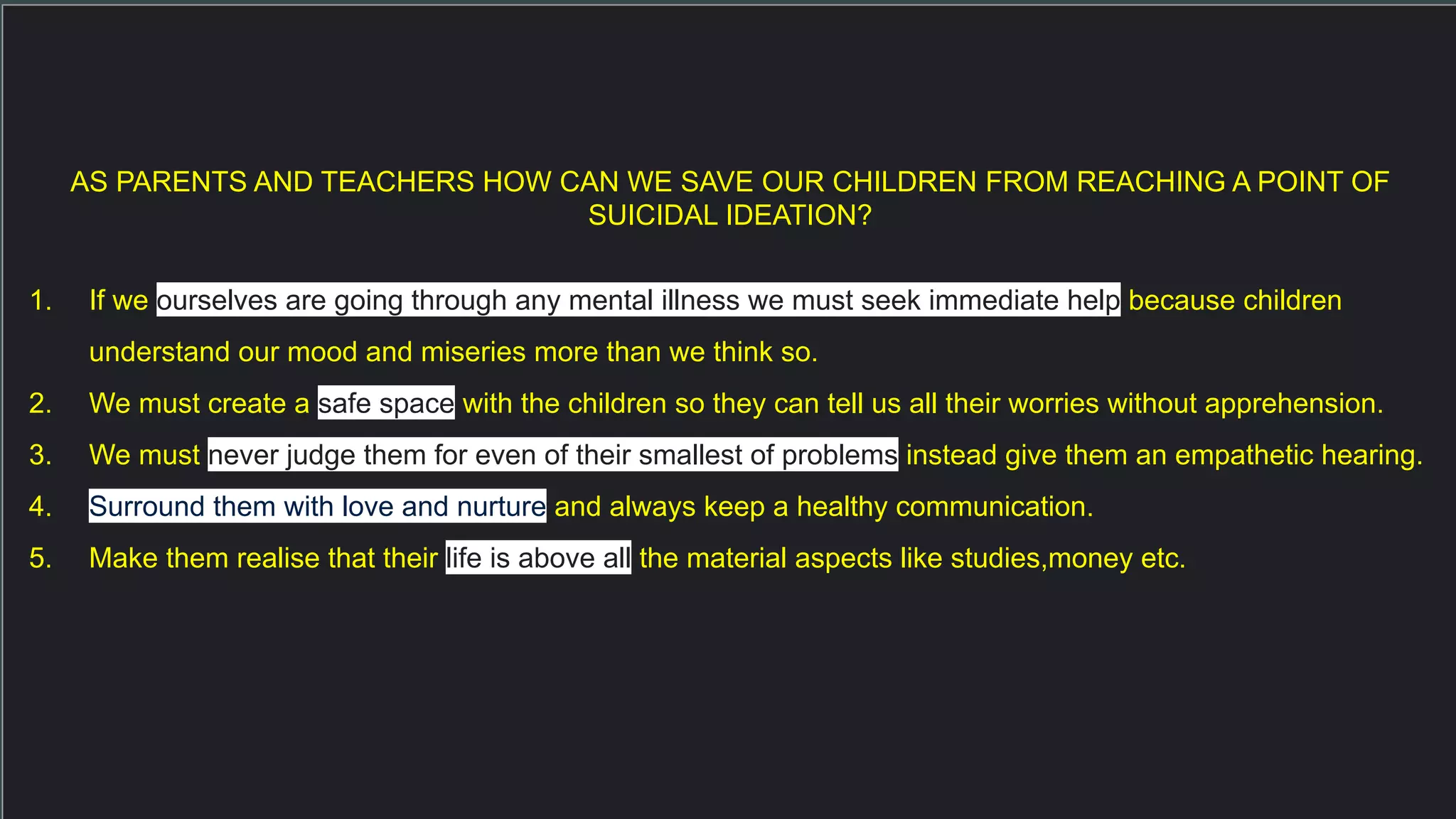 AS PARENTS AND TEACHERS HOW CAN WE SAVE OUR CHILDREN FROM REACHING A POINT OF
SUICIDAL IDEATION?
1. If we ourselves are going through any mental illness we must seek immediate help because children
understand our mood and miseries more than we think so.
2. We must create a safe space with the children so they can tell us all their worries without apprehension.
3. We must never judge them for even of their smallest of problems instead give them an empathetic hearing.
4. Surround them with love and nurture and always keep a healthy communication.
5. Make them realise that their life is above all the material aspects like studies,money etc.
 