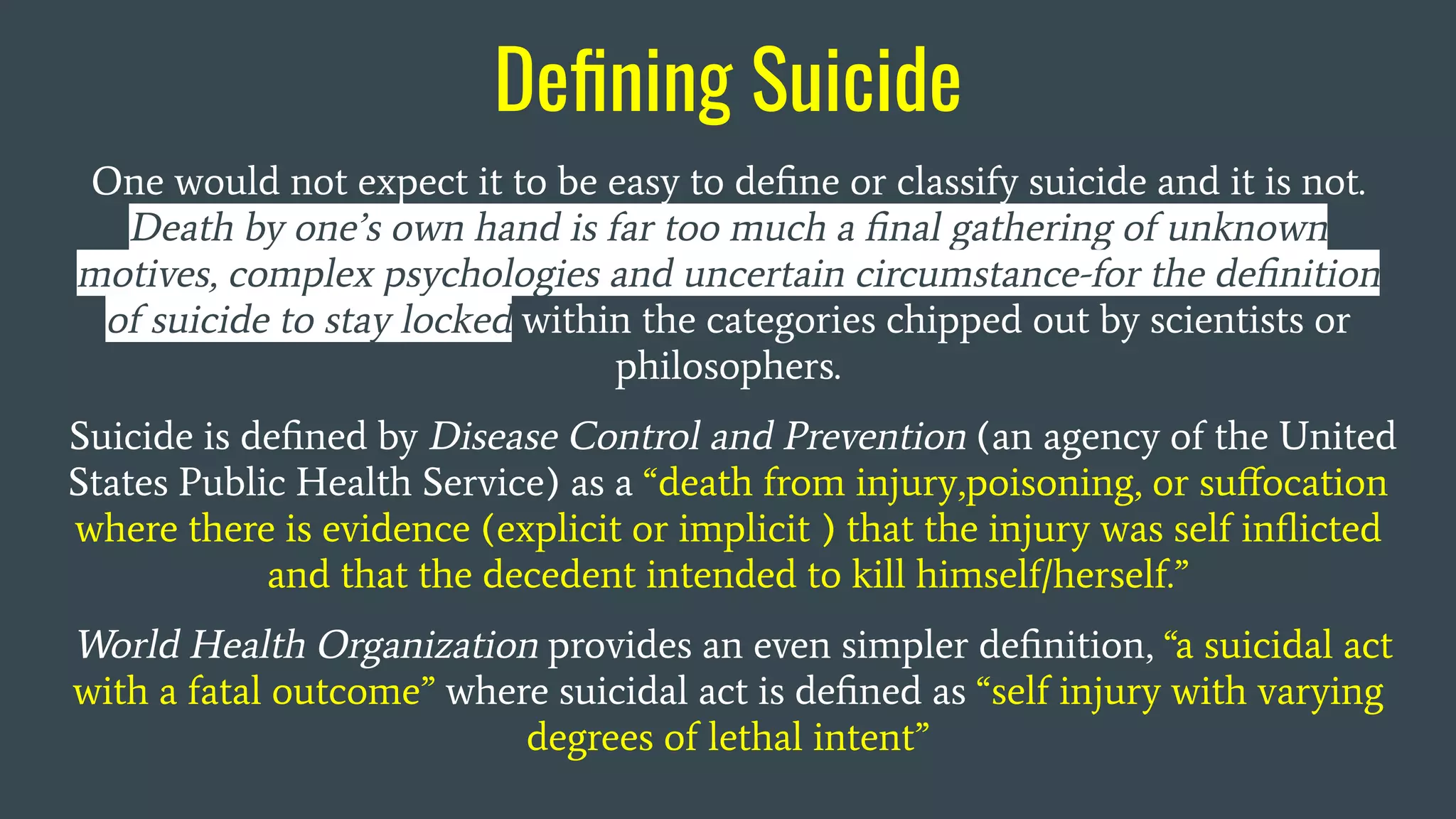 Deﬁning Suicide
One would not expect it to be easy to deﬁne or classify suicide and it is not.
Death by one’s own hand is far too much a ﬁnal gathering of unknown
motives, complex psychologies and uncertain circumstance-for the deﬁnition
of suicide to stay locked within the categories chipped out by scientists or
philosophers.
Suicide is deﬁned by Disease Control and Prevention (an agency of the United
States Public Health Service) as a “death from injury,poisoning, or suﬀocation
where there is evidence (explicit or implicit ) that the injury was self inﬂicted
and that the decedent intended to kill himself/herself.”
World Health Organization provides an even simpler deﬁnition, “a suicidal act
with a fatal outcome” where suicidal act is deﬁned as “self injury with varying
degrees of lethal intent”
 