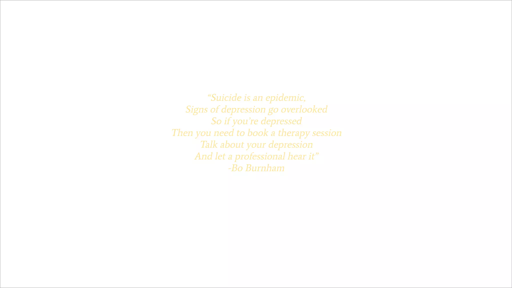 “Suicide is an epidemic,
Signs of depression go overlooked
So if you’re depressed
Then you need to book a therapy session
Talk about your depression
And let a professional hear it”
-Bo Burnham
 