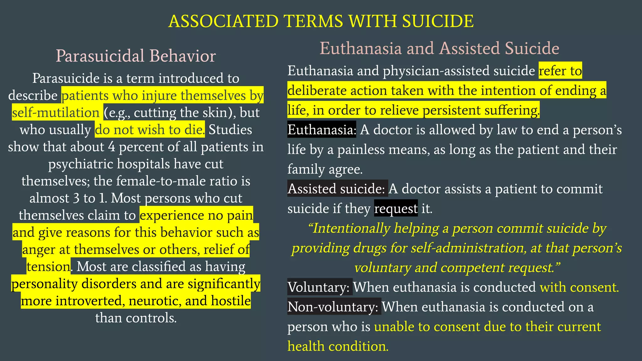ASSOCIATED TERMS WITH SUICIDE
Parasuicidal Behavior
Parasuicide is a term introduced to
describe patients who injure themselves by
self-mutilation (e.g., cutting the skin), but
who usually do not wish to die. Studies
show that about 4 percent of all patients in
psychiatric hospitals have cut
themselves; the female-to-male ratio is
almost 3 to 1. Most persons who cut
themselves claim to experience no pain
and give reasons for this behavior such as
anger at themselves or others, relief of
tension. Most are classiﬁed as having
personality disorders and are signiﬁcantly
more introverted, neurotic, and hostile
than controls.
Euthanasia and Assisted Suicide
Euthanasia and physician-assisted suicide refer to
deliberate action taken with the intention of ending a
life, in order to relieve persistent suﬀering.
Euthanasia: A doctor is allowed by law to end a person’s
life by a painless means, as long as the patient and their
family agree.
Assisted suicide: A doctor assists a patient to commit
suicide if they request it.
“Intentionally helping a person commit suicide by
providing drugs for self-administration, at that person’s
voluntary and competent request.”
Voluntary: When euthanasia is conducted with consent.
Non-voluntary: When euthanasia is conducted on a
person who is unable to consent due to their current
health condition.
 