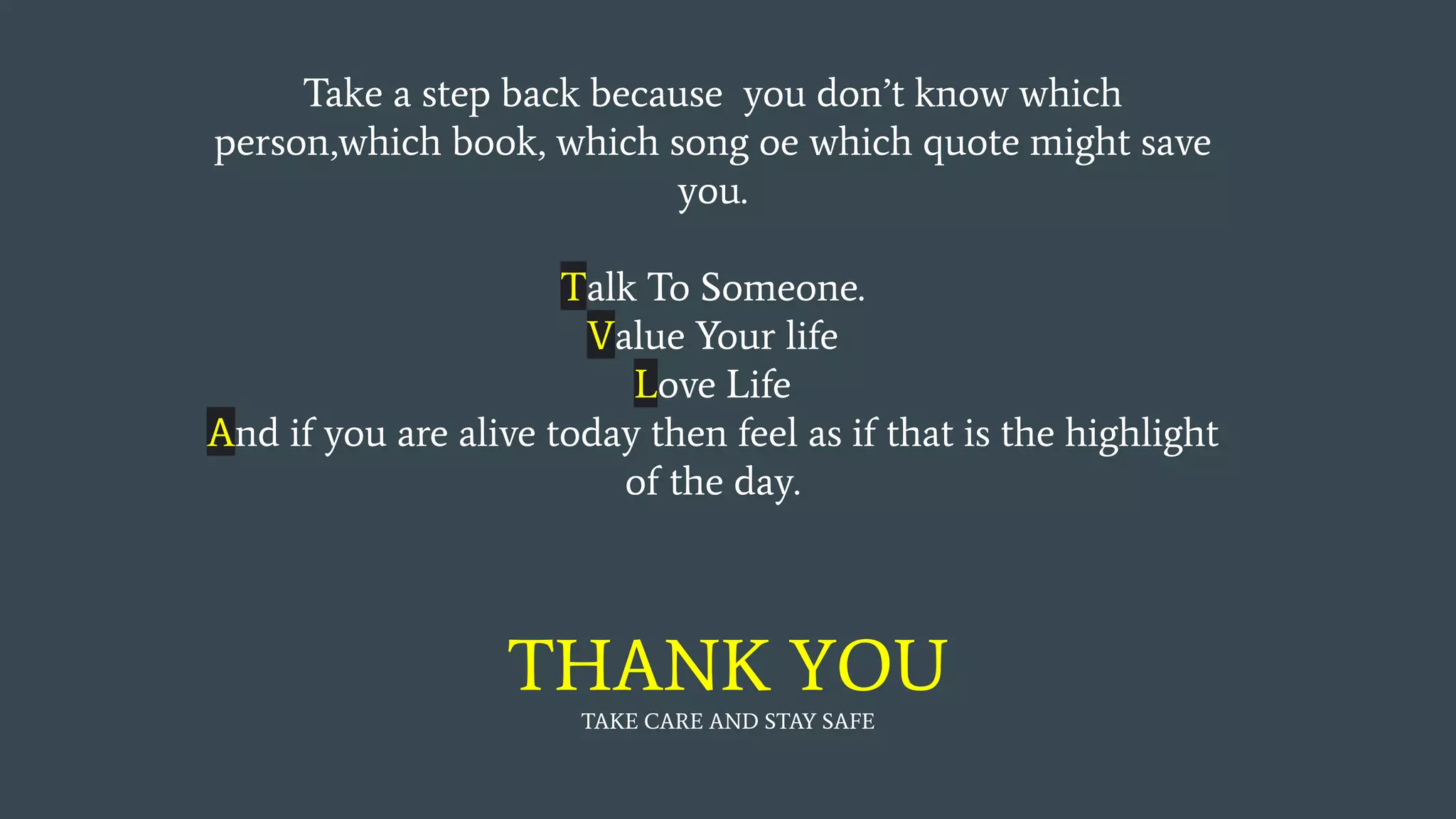 Take a step back because you don’t know which
person,which book, which song oe which quote might save
you.
Talk To Someone.
Value Your life
Love Life
And if you are alive today then feel as if that is the highlight
of the day.
THANK YOU
TAKE CARE AND STAY SAFE
 