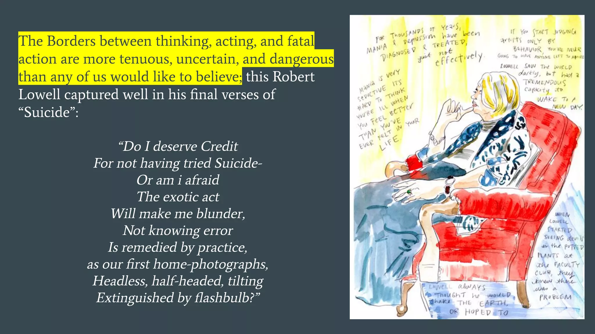 The Borders between thinking, acting, and fatal
action are more tenuous, uncertain, and dangerous
than any of us would like to believe; this Robert
Lowell captured well in his ﬁnal verses of
“Suicide”:
“Do I deserve Credit
For not having tried Suicide-
Or am i afraid
The exotic act
Will make me blunder,
Not knowing error
Is remedied by practice,
as our ﬁrst home-photographs,
Headless, half-headed, tilting
Extinguished by ﬂashbulb?”
 