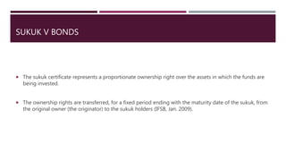 SUKUK V BONDS
 The sukuk certificate represents a proportionate ownership right over the assets in which the funds are
being invested.
 The ownership rights are transferred, for a fixed period ending with the maturity date of the sukuk, from
the original owner (the originator) to the sukuk holders (IFSB, Jan. 2009).
 