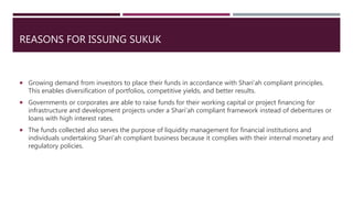 REASONS FOR ISSUING SUKUK
 Growing demand from investors to place their funds in accordance with Shari’ah compliant principles.
This enables diversification of portfolios, competitive yields, and better results.
 Governments or corporates are able to raise funds for their working capital or project financing for
infrastructure and development projects under a Shari’ah compliant framework instead of debentures or
loans with high interest rates.
 The funds collected also serves the purpose of liquidity management for financial institutions and
individuals undertaking Shari’ah compliant business because it complies with their internal monetary and
regulatory policies.
 