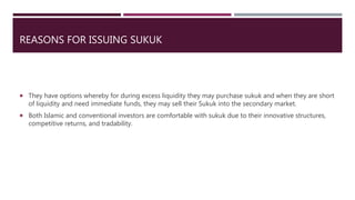 REASONS FOR ISSUING SUKUK
 They have options whereby for during excess liquidity they may purchase sukuk and when they are short
of liquidity and need immediate funds, they may sell their Sukuk into the secondary market.
 Both Islamic and conventional investors are comfortable with sukuk due to their innovative structures,
competitive returns, and tradability.
 