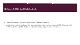 REASONS FOR ISSUING SUKUK
 The sukuk market is not restricted to Islamic banks and countries.
 Leading international banks are also tapping into the sukuk market including HSBC, Citigroup, UBS,
Goldman-Sachs, and BNP Paribas in order to meet the requirements of investors.
 