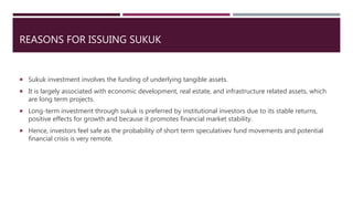 REASONS FOR ISSUING SUKUK
 Sukuk investment involves the funding of underlying tangible assets.
 It is largely associated with economic development, real estate, and infrastructure related assets, which
are long term projects.
 Long-term investment through sukuk is preferred by institutional investors due to its stable returns,
positive effects for growth and because it promotes financial market stability.
 Hence, investors feel safe as the probability of short term speculativev fund movements and potential
financial crisis is very remote.
 