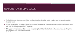 REASONS FOR ISSUING SUKUK
 To facilitate the development of the local, regional, and global sukuk market, and to tap into a wider
investor base.
 Sukuk are a means for the equitable distribution of wealth as it allows all investors to share returns from
the true profits generated from the asset.
 Many governments around the world are passing legislation to facilitate sukuk issuances, levelling the
playing field with conventional bonds.
 