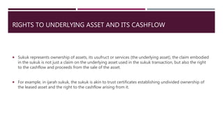 RIGHTS TO UNDERLYING ASSET AND ITS CASHFLOW
 Sukuk represents ownership of assets, its usufruct or services (the underlying asset), the claim embodied
in the sukuk is not just a claim on the underlying asset used in the sukuk transaction, but also the right
to the cashflow and proceeds from the sale of the asset.
 For example, in ijarah sukuk, the sukuk is akin to trust certificates establishing undivided ownership of
the leased asset and the right to the cashflow arising from it.
 