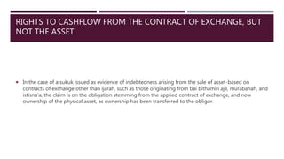 RIGHTS TO CASHFLOW FROM THE CONTRACT OF EXCHANGE, BUT
NOT THE ASSET
 In the case of a sukuk issued as evidence of indebtedness arising from the sale of asset-based on
contracts of exchange other than ijarah, such as those originating from bai bithamin ajil, murabahah, and
istisna’a, the claim is on the obligation stemming from the applied contract of exchange, and now
ownership of the physical asset, as ownership has been transferred to the obligor.
 
