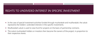 RIGHTS TO UNDIVIDED INTEREST IN SPECIFIC INVESTMENT
 In the case of special investment activities funded through musharakah and mudharabah, the sukuk
represents the holders’ undivided interests in the specific investments.
 Mudharabah sukuk is used to raise fund for projects on the basis of partnership contracts.
 The sukuk musharakah holders or investors then become the owners of the project, in proportion to
their respective shares.
 