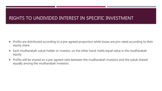 RIGHTS TO UNDIVIDED INTEREST IN SPECIFIC INVESTMENT
 Profits are distributed according to a pre-agreed proportion while losses are pro-rated according to their
equity share.
 Each mudharabah sukuk holder or investor, on the other hand, holds equal value in the mudharabah
equity.
 Profits will be shared on a pre-agreed ratio between the mudharabah investors and the sukuk shared
equally among the mudharabah investors.
 