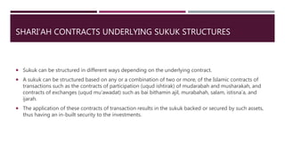 SHARI’AH CONTRACTS UNDERLYING SUKUK STRUCTURES
 Sukuk can be structured in different ways depending on the underlying contract.
 A sukuk can be structured based on any or a combination of two or more, of the Islamic contracts of
transactions such as the contracts of participation (uqud ishtirak) of mudarabah and musharakah, and
contracts of exchanges (uqud mu’awadat) such as bai bithamin ajil, murabahah, salam, istisna’a, and
ijarah.
 The application of these contracts of transaction results in the sukuk backed or secured by such assets,
thus having an in-built security to the investments.
 