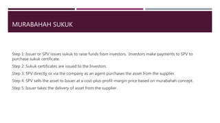 MURABAHAH SUKUK
Step 1: Issuer or SPV issues sukuk to raise funds from investors. Investors make payments to SPV to
purchase sukuk certificate.
Step 2: Sukuk certificates are issued to the Investors.
Step 3: SPV directly or via the company as an agent purchases the asset from the supplier.
Step 4: SPV sells the asset to Issuer at a cost-plus-profit-margin price based on murabahah concept.
Step 5: Issuer takes the delivery of asset from the supplier.
 
