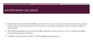 BAI BITHAMAN AJIL SUKUK
 Sukuk based on bai bithamin ajil (BBA) is a contract on a sale of an asset to the investors, with a promise
by the issuer to buy the asset back in the future at a pre-determined price, which includes a margin of
profit as well.
 The difference between the two is that in BBA, disclosure of the cost price is not a condition and BBA is
practiced for long term financing.
 The BBA sukuk structure is similar to the Murabahah sukuk structure.
 