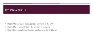 ISTISNA’A SUKUK
 Step 5: The end buyer makes periodic payments to the SPV.
 Step 6: SPV in turn distributes the payment to investors.
 Step 7: Upon completion, the asset is delivered to the end buyer.
 