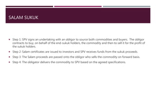 SALAM SUKUK
 Step 1: SPV signs an undertaking with an obligor to source both commodities and buyers. The obligor
contracts to buy, on behalf of the end-sukuk holders, the commodity and then to sell it for the profit of
the sukuk holders.
 Step 2: Salam certificates are issued to investors and SPV receives funds from the sukuk proceeds.
 Step 3: The Salam proceeds are passed onto the obligor who sells the commodity on forward basis.
 Step 4: The obligator delivers the commodity to SPV based on the agreed specifications.
 