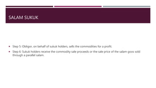 SALAM SUKUK
 Step 5: Obligor, on behalf of sukuk holders, sells the commodities for a profit.
 Step 6: Sukuk holders receive the commodity sale proceeds or the sale price of the salam goos sold
through a parallel salam.
 