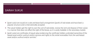 IJARAH SUKUK
 Ijarah sukuk are issued on a sale and lease back arrangement (ijarah) of real estate and have been a
popular structure and is internationally accepted.
 The sukuk holders get the right to own the unit of real estate, receive the rent and dispose of their sukuk
in a manner that does not affect the right of the lessee, as it is easily tradable in the secondary market.
 Ijarah sukuk are certificates of equal value evidencing the certificate holders undivided ownership of the
leased asset and/or usufruct and/or services and rights to the rental receivables from the said leased
asset and/or usufruct and/or services.”
 