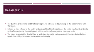 IJARAH SUKUK
 The duration of the rental and the fee are agreed in advance and ownership of the asset remains with
the lessor.
 Subject to risks related to the ability and desirability of the lessee to pay the rental instalments and risks
arising from potential charges in asset-pricing and in maintenance and insurance costs.
 The Issuer is required by Shari’ah law to undertake the major maintenance of the asset, but will often
appoint the obligor/company to carry out such activity.
 