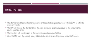 IJARAH SUKUK
 The client or an obligor will sell one or some of its assets to a special purpose vehicle (SPV) to fulfill its
monetary needs.
 The SPV will finance the client and buy the asset by issuing ijarah sukuk equal to the amount of the
asset’s purchase price.
 The investors will own the part of the underlying asset as sukuk holders.
 After the SPV buys the asset, it leases it back to the client for predetermined amount of money.
 