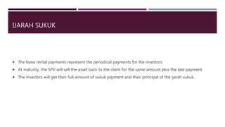 IJARAH SUKUK
 The lease rental payments represent the periodical payments for the investors.
 At maturity, the SPV will sell the asset back to the client for the same amount plus the late payment.
 The investors will get their full amount of sukuk payment and their principal of the ijarah sukuk.
 