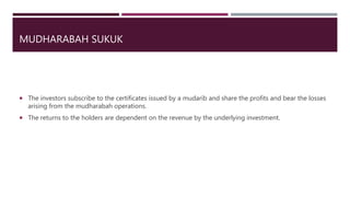 MUDHARABAH SUKUK
 The investors subscribe to the certificates issued by a mudarib and share the profits and bear the losses
arising from the mudharabah operations.
 The returns to the holders are dependent on the revenue by the underlying investment.
 