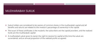 MUDHARABAH SUKUK
 Sukuk holders are considered to be owners of common shares in the mudharabah capital and all
benefits and returns are related to the investor’s percentage of ownership in the capital.
 The issuer of these certificates is the mudarib, the subscribers are the capital providers, and the realized
funds are the mudharabah capital.
 A mudharabah sukuk gives its owner the right to receive his capital at the time the sukuk are
surrendered, and an annual proportion of the realized profits as agreed.
 