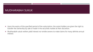 MUDHARABAH SUKUK
 Upon the expiry of the specified period of the subscription, the sukuk holders are given the right to
transfer the ownership by sale or trade in the securities market at their discretion.
 Mudharabah sukuk neither yield interest nor entitle owners to make claims for many definite annual
interest.
 