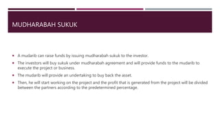 MUDHARABAH SUKUK
 A mudarib can raise funds by issuing mudharabah sukuk to the investor.
 The investors will buy sukuk under mudharabah agreement and will provide funds to the mudarib to
execute the project or business.
 The mudarib will provide an undertaking to buy back the asset.
 Then, he will start working on the project and the profit that is generated from the project will be divided
between the partners according to the predetermined percentage.
 