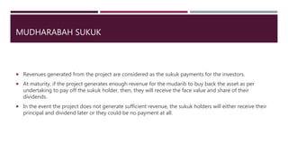 MUDHARABAH SUKUK
 Revenues generated from the project are considered as the sukuk payments for the investors.
 At maturity, if the project generates enough revenue for the mudarib to buy back the asset as per
undertaking to pay off the sukuk holder, then, they will receive the face value and share of their
dividends.
 In the event the project does not generate sufficient revenue, the sukuk holders will either receive their
principal and dividend later or they could be no payment at all.
 