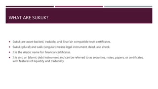 WHAT ARE SUKUK?
 Sukuk are asset-backed, tradable, and Shari’ah compatible trust certificates.
 Sukuk (plural) and sakk (singular) means legal instrument, deed, and check.
 It is the Arabic name for financial certificates.
 It is also an Islamic debt instrument and can be referred to as securities, notes, papers, or certificates,
with features of liquidity and tradability.
 