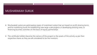 MUSHARAKAH SUKUK
 Musharakah sukuk are participatory types of investment sukuk that are based on profit-sharing terms
and for mobilizing funds for establishing new large scale projects or developing existing ones, or
financing business activities on the basis of equity partnerships.
 The certificate holders become the owners of the project or the assets of the activity as per their
respective shares as they are all considered to be the investors.
 