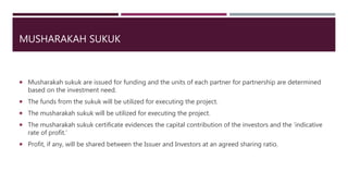 MUSHARAKAH SUKUK
 Musharakah sukuk are issued for funding and the units of each partner for partnership are determined
based on the investment need.
 The funds from the sukuk will be utilized for executing the project.
 The musharakah sukuk will be utilized for executing the project.
 The musharakah sukuk certificate evidences the capital contribution of the investors and the ‘indicative
rate of profit.’
 Profit, if any, will be shared between the Issuer and Investors at an agreed sharing ratio.
 