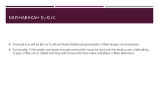 MUSHARAKAH SUKUK
 Financial loss will be borne by all certificate holders proportionate to their respective investment.
 At maturity, if the project generates enough revenue for issuer to buy back the asset as per undertaking
to pay off the sukuk holder and they will receive their face value and share of their dividends.
 
