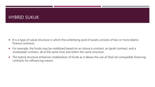 HYBRID SUKUK
 It is a type of sukuk structure in which the underlying pool of assets consists of two or more Islamic
finance contracts.
 For example, the funds may be mobilized based on an istisna’a contract, an ijarah contract, and a
mudarabah contract, all at the same time and within the same structure.
 The hybrid structure enhances mobilization of funds as it allows the use of Shari’ah compatible financing
contracts for refinancing means.
 