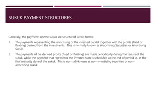 SUKUK PAYMENT STRUCTURES
Generally, the payments on the sukuk are structured in two forms:
1. The payments representing the amortising of the invested capital together with the profits (fixed or
floating) derived from the investments. This is normally known as Amortising Securities or Amortising
Sukuk.
2. The payments of the derived profits (fixed or floating) are made periodically during the tenure of the
sukuk, while the payment that represents the invested sum is scheduled at the end of period i.e. at the
final maturity date of the sukuk. This is normally known as non-amortizing securities or non-
amortizing sukuk.
 