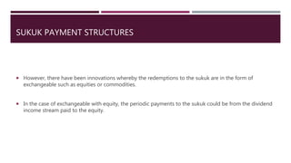SUKUK PAYMENT STRUCTURES
 However, there have been innovations whereby the redemptions to the sukuk are in the form of
exchangeable such as equities or commodities.
 In the case of exchangeable with equity, the periodic payments to the sukuk could be from the dividend
income stream paid to the equity.
 